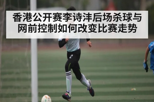 香港公开赛李诗沣后场杀球与网前控制如何改变比赛走势