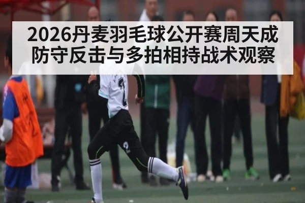 2026丹麦羽毛球公开赛周天成防守反击与多拍相持战术观察 - Kaiyun